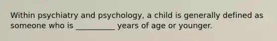 Within psychiatry and psychology, a child is generally defined as someone who is __________ years of age or younger.