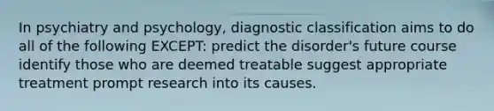 In psychiatry and psychology, diagnostic classification aims to do all of the following EXCEPT: predict the disorder's future course identify those who are deemed treatable suggest appropriate treatment prompt research into its causes.