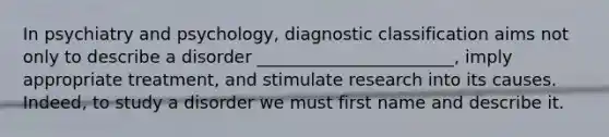 In psychiatry and psychology, diagnostic classification aims not only to describe a disorder _______________________, imply appropriate treatment, and stimulate research into its causes. Indeed, to study a disorder we must first name and describe it.