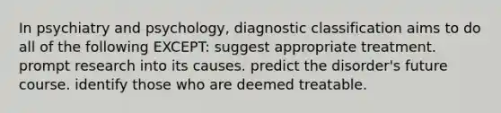 In psychiatry and psychology, diagnostic classification aims to do all of the following EXCEPT: suggest appropriate treatment. prompt research into its causes. predict the disorder's future course. identify those who are deemed treatable.