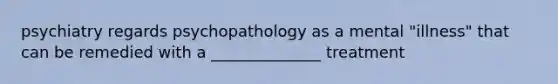 psychiatry regards psychopathology as a mental "illness" that can be remedied with a ______________ treatment