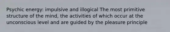 Psychic energy: impulsive and illogical The most primitive structure of the mind, the activities of which occur at the unconscious level and are guided by the pleasure principle