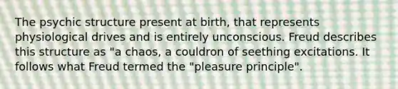 The psychic structure present at birth, that represents physiological drives and is entirely unconscious. Freud describes this structure as "a chaos, a couldron of seething excitations. It follows what Freud termed the "pleasure principle".