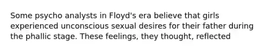 Some psycho analysts in Floyd's era believe that girls experienced unconscious sexual desires for their father during the phallic stage. These feelings, they thought, reflected