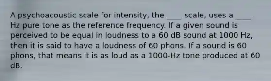 A psychoacoustic scale for intensity, the ____ scale, uses a ____-Hz pure tone as the reference frequency. If a given sound is perceived to be equal in loudness to a 60 dB sound at 1000 Hz, then it is said to have a loudness of 60 phons. If a sound is 60 phons, that means it is as loud as a 1000-Hz tone produced at 60 dB.