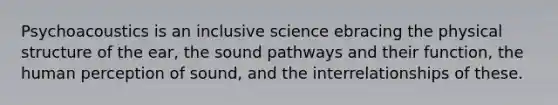 Psychoacoustics is an inclusive science ebracing the physical structure of the ear, the sound pathways and their function, the human perception of sound, and the interrelationships of these.