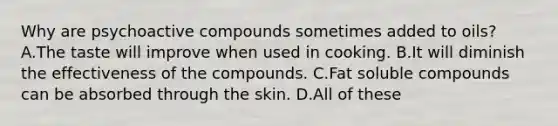 Why are psychoactive compounds sometimes added to oils? A.The taste will improve when used in cooking. B.It will diminish the effectiveness of the compounds. C.Fat soluble compounds can be absorbed through the skin. D.All of these