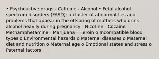 • Psychoactive drugs - Caffeine - Alcohol • Fetal alcohol spectrum disorders (FASD): a cluster of abnormalities and problems that appear in the offspring of mothers who drink alcohol heavily during pregnancy - Nicotine - Cocaine - Methamphetamine - Marijuana - Heroin o Incompatible blood types o Environmental hazards o Maternal diseases o Maternal diet and nutrition o Maternal age o Emotional states and stress o Paternal factors