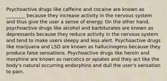 Psychoactive drugs like caffeine and cocaine are known as ________ because they increase activity in the nervous system and thus give the user a sense of energy. On the other hand, psychoactive drugs like alcohol and barbiturates are known as depressants because they reduce activity in the nervous system and tend to make users sleepy and less alert. Psychoactive drugs like marijuana and LSD are known as hallucinogens because they produce false sensations. Psychoactive drugs like heroin and morphine are known as narcotics or opiates and they act like the body's natural occurring endorphins and dull the user's sensation to pain.