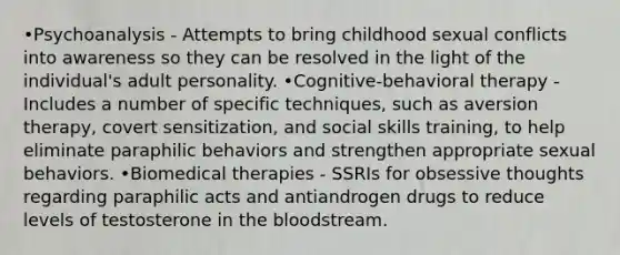 •Psychoanalysis - Attempts to bring childhood sexual conflicts into awareness so they can be resolved in the light of the individual's adult personality. •Cognitive-behavioral therapy - Includes a number of specific techniques, such as aversion therapy, covert sensitization, and social skills training, to help eliminate paraphilic behaviors and strengthen appropriate sexual behaviors. •Biomedical therapies - SSRIs for obsessive thoughts regarding paraphilic acts and antiandrogen drugs to reduce levels of testosterone in the bloodstream.