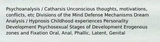 Psychoanalysis / Catharsis Unconscious thoughts, motivations, conflicts, etc Divisions of the Mind Defense Mechanisms Dream Analysis / Hypnosis Childhood experiences Personality Development Psychosexual Stages of Development Erogenous zones and Fixation Oral, Anal, Phallic, Latent, Genital