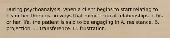 During psychoanalysis, when a client begins to start relating to his or her therapist in ways that mimic critical relationships in his or her life, the patient is said to be engaging in A. resistance. B. projection. C. transference. D. frustration.