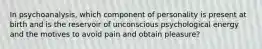 In psychoanalysis, which component of personality is present at birth and is the reservoir of unconscious psychological energy and the motives to avoid pain and obtain pleasure?