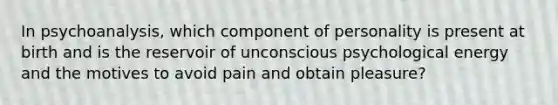 In psychoanalysis, which component of personality is present at birth and is the reservoir of unconscious psychological energy and the motives to avoid pain and obtain pleasure?