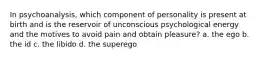 In psychoanalysis, which component of personality is present at birth and is the reservoir of unconscious psychological energy and the motives to avoid pain and obtain pleasure? a. the ego b. the id c. the libido d. the superego