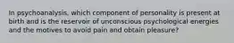 In psychoanalysis, which component of personality is present at birth and is the reservoir of unconscious psychological energies and the motives to avoid pain and obtain pleasure?