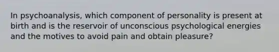 In psychoanalysis, which component of personality is present at birth and is the reservoir of unconscious psychological energies and the motives to avoid pain and obtain pleasure?