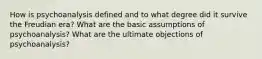 How is psychoanalysis defined and to what degree did it survive the Freudian era? What are the basic assumptions of psychoanalysis? What are the ultimate objections of psychoanalysis?