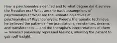 How is psychoanalysis defined and to what degree did it survive the Freudian era? What are the basic assumptions of psychoanalysis? What are the ultimate objectives of psychoanalysis? Psychoanalysis: Freud's therapeutic technique; he believed the patient's free associations, resistances, dreams, and transferences — and the therapist's interpretations of them — released previously repressed feelings, allowing the patient to gain self-insight