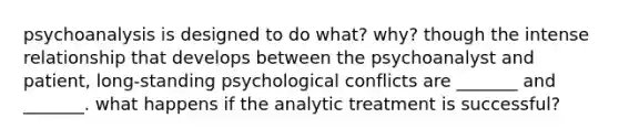 psychoanalysis is designed to do what? why? though the intense relationship that develops between the psychoanalyst and patient, long-standing psychological conflicts are _______ and _______. what happens if the analytic treatment is successful?