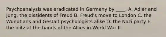 Psychoanalysis was eradicated in Germany by ____. A. Adler and Jung, the dissidents of Freud B. Freud's move to London C. the Wundtians and Gestalt psychologists alike D. the Nazi party E. the blitz at the hands of the Allies in World War II