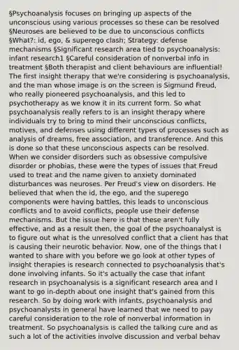 §Psychoanalysis focuses on bringing up aspects of the unconscious using various processes so these can be resolved §Neuroses are believed to be due to unconscious conflicts §What?: id, ego, & superego clash; Strategy: defense mechanisms §Significant research area tied to psychoanalysis: infant research1 §Careful consideration of nonverbal info in treatment §Both therapist and client behaviours are influential! The first insight therapy that we're considering is psychoanalysis, and the man whose image is on the screen is Sigmund Freud, who really pioneered psychoanalysis, and this led to psychotherapy as we know it in its current form. So what psychoanalysis really refers to is an insight therapy where individuals try to bring to mind their unconscious conflicts, motives, and defenses using different types of processes such as analysis of dreams, free association, and transference. And this is done so that these unconscious aspects can be resolved. When we consider disorders such as obsessive compulsive disorder or phobias, these were the types of issues that Freud used to treat and the name given to anxiety dominated disturbances was neuroses. Per Freud's view on disorders. He believed that when the id, the ego, and the superego components were having battles, this leads to unconscious conflicts and to avoid conflicts, people use their defense mechanisms. But the issue here is that these aren't fully effective, and as a result then, the goal of the psychoanalyst is to figure out what is the unresolved conflict that a client has that is causing their neurotic behavior. Now, one of the things that I wanted to share with you before we go look at other types of insight therapies is research connected to psychoanalysis that's done involving infants. So it's actually the case that infant research in psychoanalysis is a significant research area and I want to go in-depth about one insight that's gained from this research. So by doing work with infants, psychoanalysis and psychoanalysts in general have learned that we need to pay careful consideration to the role of nonverbal information in treatment. So psychoanalysis is called the talking cure and as such a lot of the activities involve discussion and verbal behav