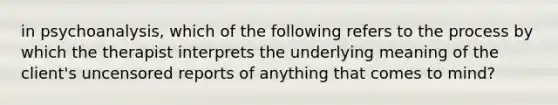 in psychoanalysis, which of the following refers to the process by which the therapist interprets the underlying meaning of the client's uncensored reports of anything that comes to mind?