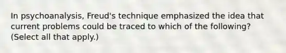 In psychoanalysis, Freud's technique emphasized the idea that current problems could be traced to which of the following? (Select all that apply.)