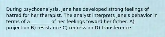 During psychoanalysis, Jane has developed strong feelings of hatred for her therapist. The analyst interprets Jane's behavior in terms of a ________ of her feelings toward her father. A) projection B) resistance C) regression D) transference