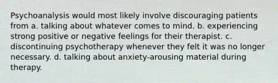 Psychoanalysis would most likely involve discouraging patients from a. talking about whatever comes to mind. b. experiencing strong positive or negative feelings for their therapist. c. discontinuing psychotherapy whenever they felt it was no longer necessary. d. talking about anxiety-arousing material during therapy.