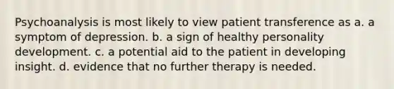 Psychoanalysis is most likely to view patient transference as a. a symptom of depression. b. a sign of healthy personality development. c. a potential aid to the patient in developing insight. d. evidence that no further therapy is needed.