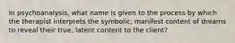 In psychoanalysis, what name is given to the process by which the therapist interprets the symbolic, manifest content of dreams to reveal their true, latent content to the client?