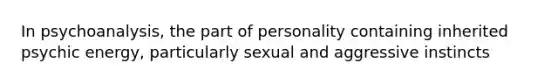 In psychoanalysis, the part of personality containing inherited psychic energy, particularly sexual and aggressive instincts