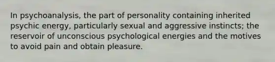 In psychoanalysis, the part of personality containing inherited psychic energy, particularly sexual and aggressive instincts; the reservoir of unconscious psychological energies and the motives to avoid pain and obtain pleasure.