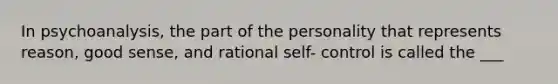 In psychoanalysis, the part of the personality that represents reason, good sense, and rational self- control is called the ___