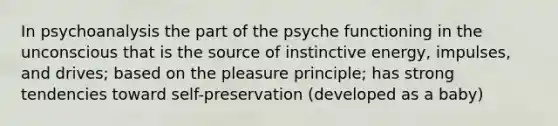 In psychoanalysis the part of the psyche functioning in the unconscious that is the source of instinctive energy, impulses, and drives; based on the pleasure principle; has strong tendencies toward self-preservation (developed as a baby)