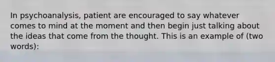 In psychoanalysis, patient are encouraged to say whatever comes to mind at the moment and then begin just talking about the ideas that come from the thought. This is an example of (two words):