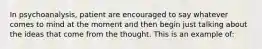 In psychoanalysis, patient are encouraged to say whatever comes to mind at the moment and then begin just talking about the ideas that come from the thought. This is an example of: