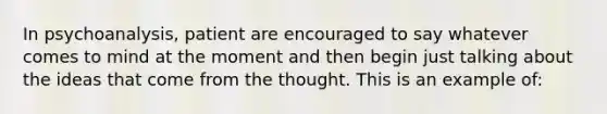 In psychoanalysis, patient are encouraged to say whatever comes to mind at the moment and then begin just talking about the ideas that come from the thought. This is an example of: