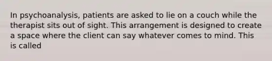 In psychoanalysis, patients are asked to lie on a couch while the therapist sits out of sight. This arrangement is designed to create a space where the client can say whatever comes to mind. This is called