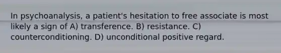 In psychoanalysis, a patient's hesitation to free associate is most likely a sign of A) transference. B) resistance. C) counterconditioning. D) unconditional positive regard.