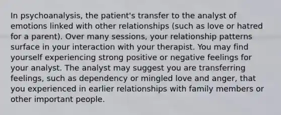 In psychoanalysis, the patient's transfer to the analyst of emotions linked with other relationships (such as love or hatred for a parent). Over many sessions, your relationship patterns surface in your interaction with your therapist. You may find yourself experiencing strong positive or negative feelings for your analyst. The analyst may suggest you are transferring feelings, such as dependency or mingled love and anger, that you experienced in earlier relationships with family members or other important people.