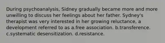 During psychoanalysis, Sidney gradually became more and more unwilling to discuss her feelings about her father. Sydney's therapist was very interested in her growing reluctance, a development referred to as a.free association. b.transference. c.systematic desensitization. d.resistance.