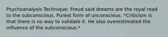 Psychoanalysis Technique: Freud said dreams are the royal road to the subconscious. Purest form of unconscious. *Criticism is that there is no way to validate it. He also overestimated the influence of the subconscious.*