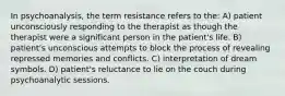 In psychoanalysis, the term resistance refers to the: A) patient unconsciously responding to the therapist as though the therapist were a significant person in the patient's life. B) patient's unconscious attempts to block the process of revealing repressed memories and conflicts. C) interpretation of dream symbols. D) patient's reluctance to lie on the couch during psychoanalytic sessions.