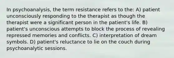 In psychoanalysis, the term resistance refers to the: A) patient unconsciously responding to the therapist as though the therapist were a significant person in the patient's life. B) patient's unconscious attempts to block the process of revealing repressed memories and conflicts. C) interpretation of dream symbols. D) patient's reluctance to lie on the couch during psychoanalytic sessions.