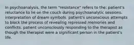 In psychoanalysis, the term "resistance" refers to the: patient's reluctance to lie on the couch during psychoanalytic sessions. interpretation of dream symbols. patient's unconscious attempts to block the process of revealing repressed memories and conflicts. patient unconsciously responding to the therapist as though the therapist were a significant person in the patient's life.