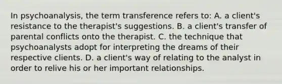 In psychoanalysis, the term transference refers to: A. a client's resistance to the therapist's suggestions. B. a client's transfer of parental conflicts onto the therapist. C. the technique that psychoanalysts adopt for interpreting the dreams of their respective clients. D. a client's way of relating to the analyst in order to relive his or her important relationships.