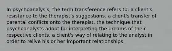 In psychoanalysis, the term transference refers to: a client's resistance to the therapist's suggestions. a client's transfer of parental conflicts onto the therapist. the technique that psychoanalysts adopt for interpreting the dreams of their respective clients. a client's way of relating to the analyst in order to relive his or her important relationships.