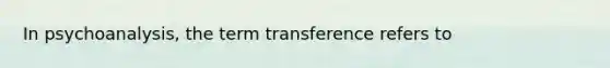 In psychoanalysis, the term transference refers to